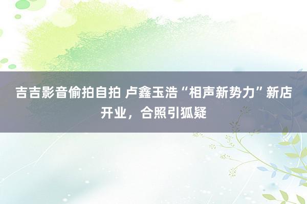 吉吉影音偷拍自拍 卢鑫玉浩“相声新势力”新店开业，合照引狐疑