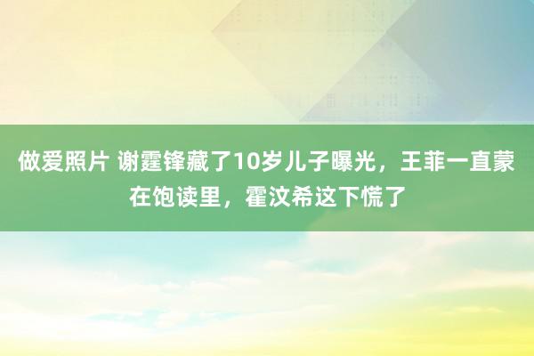 做爱照片 谢霆锋藏了10岁儿子曝光，王菲一直蒙在饱读里，霍汶希这下慌了