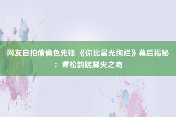 网友自拍偷偷色先锋 《你比星光绚烂》幕后揭秘：谭松韵踮脚尖之吻