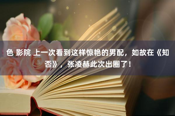 色 影院 上一次看到这样惊艳的男配，如故在《知否》，张凌赫此次出圈了！