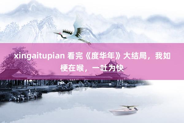 xingaitupian 看完《度华年》大结局，我如梗在喉，一吐为快