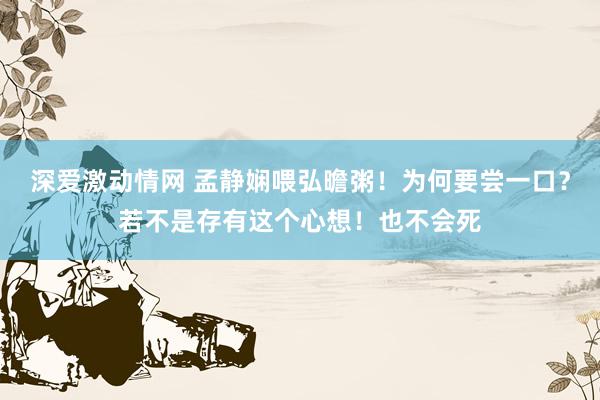 深爱激动情网 孟静娴喂弘曕粥！为何要尝一口？若不是存有这个心想！也不会死