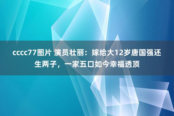 cccc77图片 演员壮丽：嫁给大12岁唐国强还生两子，一家五口如今幸福透顶