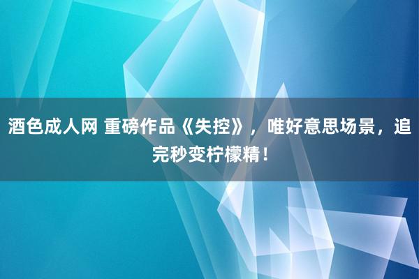 酒色成人网 重磅作品《失控》，唯好意思场景，追完秒变柠檬精！