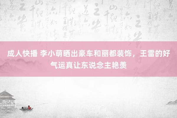 成人快播 李小萌晒出豪车和丽都装饰，王雷的好气运真让东说念主艳羡