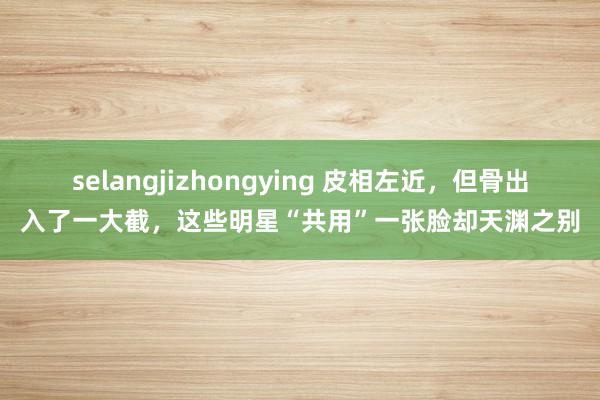 selangjizhongying 皮相左近，但骨出入了一大截，这些明星“共用”一张脸却天渊之别