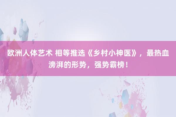 欧洲人体艺术 相等推选《乡村小神医》，最热血滂湃的形势，强势霸榜！