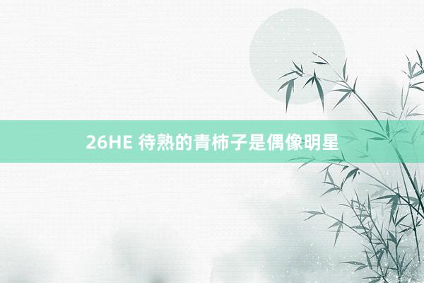 26HE 待熟的青柿子是偶像明星