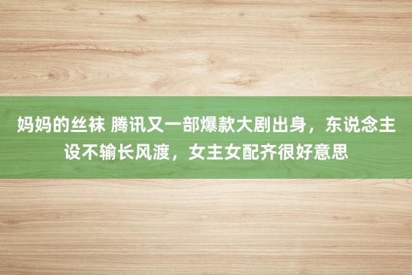 妈妈的丝袜 腾讯又一部爆款大剧出身，东说念主设不输长风渡，女主女配齐很好意思