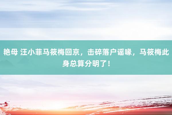 艳母 汪小菲马筱梅回京，击碎落户谣喙，马筱梅此身总算分明了！