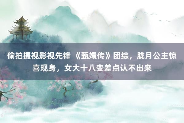 偷拍摄视影视先锋 《甄嬛传》团综，胧月公主惊喜现身，女大十八变差点认不出来