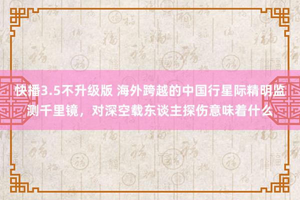 快播3.5不升级版 海外跨越的中国行星际精明监测千里镜，对深空载东谈主探伤意味着什么