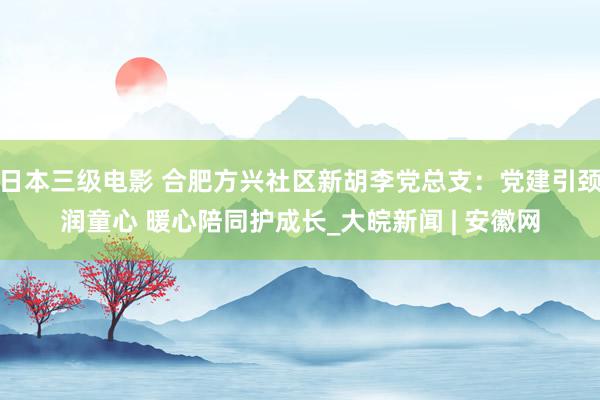 日本三级电影 合肥方兴社区新胡李党总支：党建引颈润童心 暖心陪同护成长_大皖新闻 | 安徽网