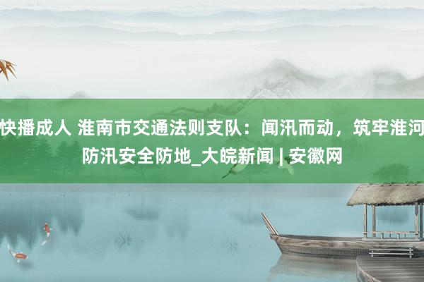 快播成人 淮南市交通法则支队：闻汛而动，筑牢淮河防汛安全防地_大皖新闻 | 安徽网