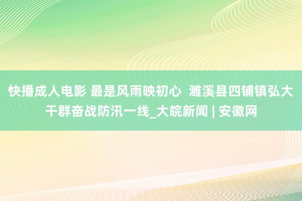 快播成人电影 最是风雨映初心  濉溪县四铺镇弘大干群奋战防汛一线_大皖新闻 | 安徽网