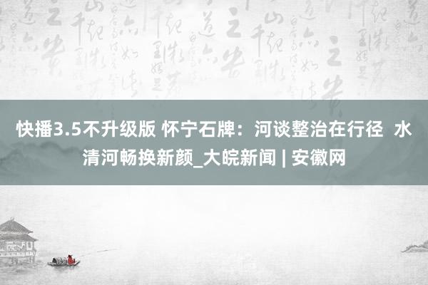 快播3.5不升级版 怀宁石牌：河谈整治在行径  水清河畅换新颜_大皖新闻 | 安徽网