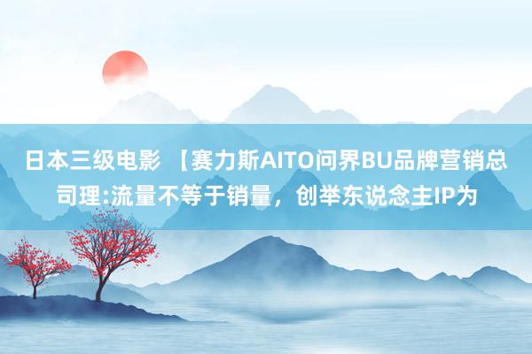 日本三级电影 【赛力斯AITO问界BU品牌营销总司理:流量不等于销量，创举东说念主IP为