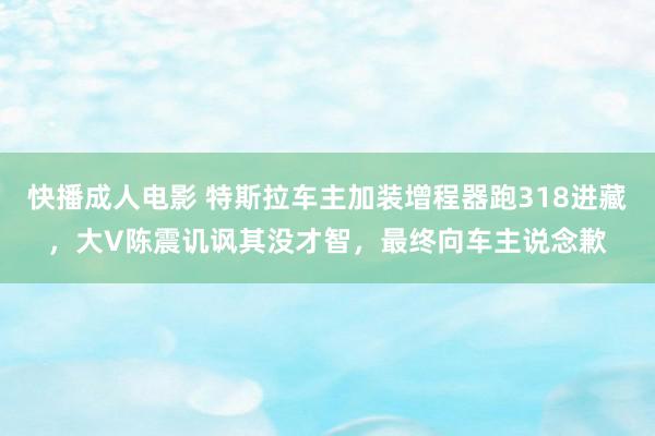 快播成人电影 特斯拉车主加装增程器跑318进藏，大V陈震讥讽其没才智，最终向车主说念歉