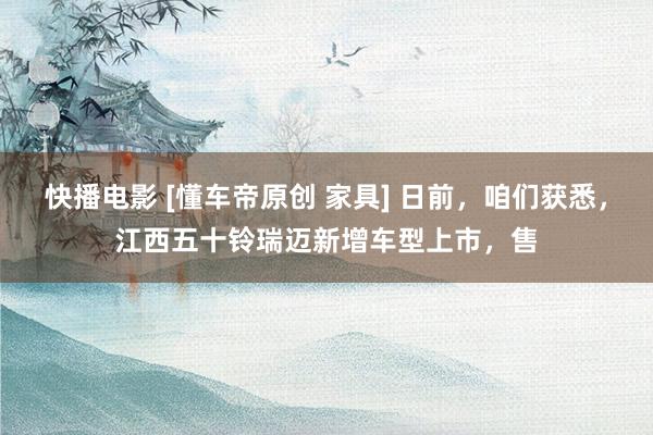 快播电影 [懂车帝原创 家具] 日前，咱们获悉，江西五十铃瑞迈新增车型上市，售