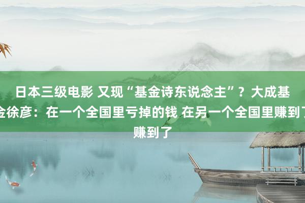 日本三级电影 又现“基金诗东说念主”？大成基金徐彦：在一个全国里亏掉的钱 在另一个全国里赚到了