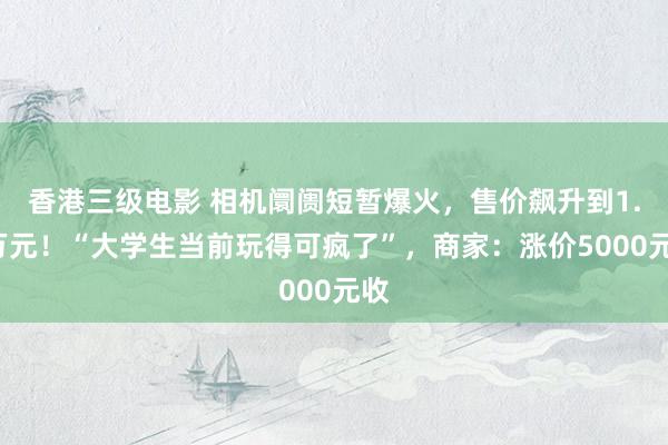 香港三级电影 相机阛阓短暂爆火，售价飙升到1.7万元！“大学生当前玩得可疯了”，商家：涨价5000元收