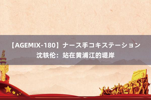 【AGEMIX-180】ナース手コキステーション 沈轶伦：站在黄浦江的堤岸