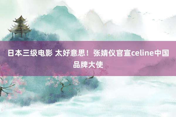 日本三级电影 太好意思！张婧仪官宣celine中国品牌大使