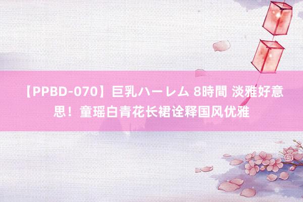 【PPBD-070】巨乳ハーレム 8時間 淡雅好意思！童瑶白青花长裙诠释国风优雅