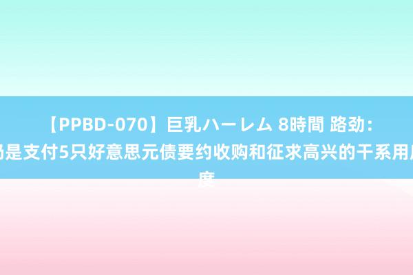 【PPBD-070】巨乳ハーレム 8時間 路劲：仍是支付5只好意思元债要约收购和征求高兴的干系用度