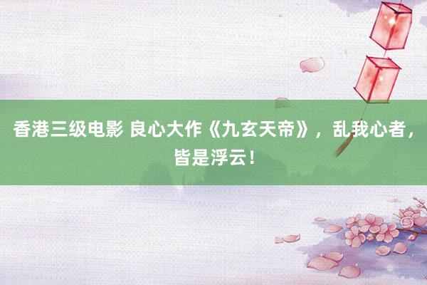 香港三级电影 良心大作《九玄天帝》，乱我心者，皆是浮云！