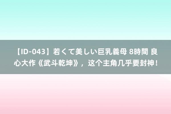 【ID-043】若くて美しい巨乳義母 8時間 良心大作《武斗乾坤》，这个主角几乎要封神！