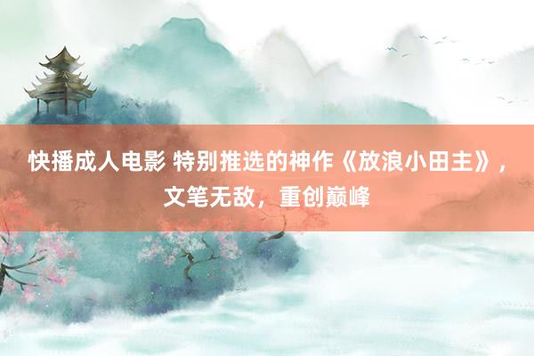 快播成人电影 特别推选的神作《放浪小田主》，文笔无敌，重创巅峰