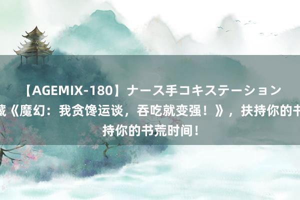 【AGEMIX-180】ナース手コキステーション 独家保藏《魔幻：我贪馋运谈，吞吃就变强！》，扶持你的书荒时间！