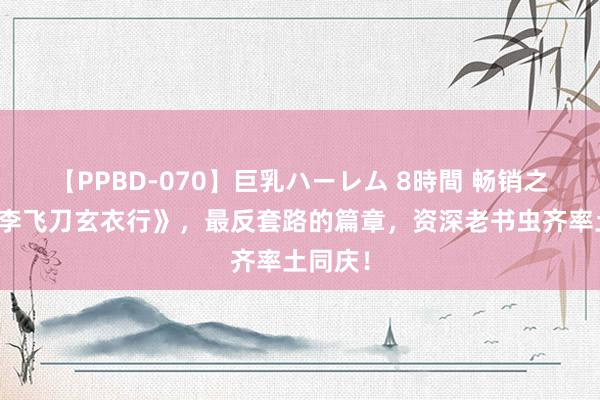 【PPBD-070】巨乳ハーレム 8時間 畅销之作《小李飞刀玄衣行》，最反套路的篇章，资深老书虫齐率土同庆！