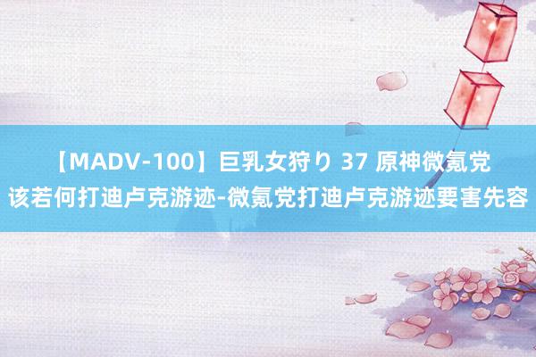 【MADV-100】巨乳女狩り 37 原神微氪党该若何打迪卢克游迹-微氪党打迪卢克游迹要害先容