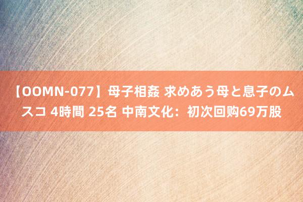 【OOMN-077】母子相姦 求めあう母と息子のムスコ 4時間 25名 中南文化：初次回购69万股