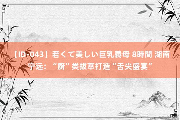 【ID-043】若くて美しい巨乳義母 8時間 湖南宁远：“厨”类拔萃打造“舌尖盛宴”