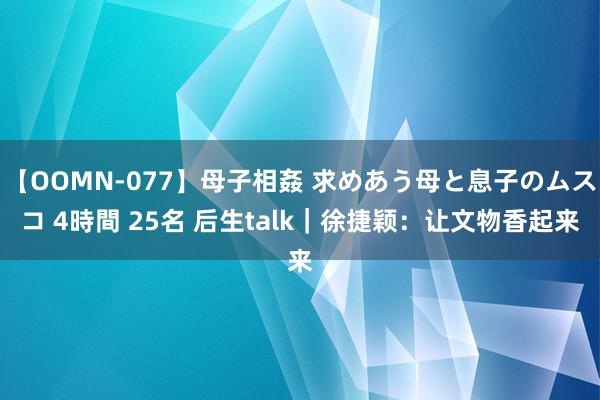 【OOMN-077】母子相姦 求めあう母と息子のムスコ 4時間 25名 后生talk｜徐捷颖：让文物香起来