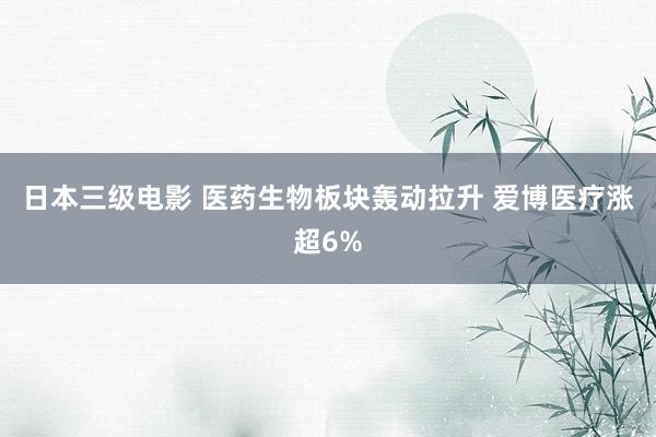 日本三级电影 医药生物板块轰动拉升 爱博医疗涨超6%