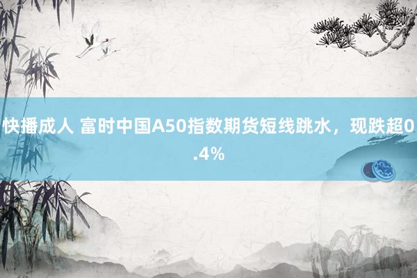 快播成人 富时中国A50指数期货短线跳水，现跌超0.4%