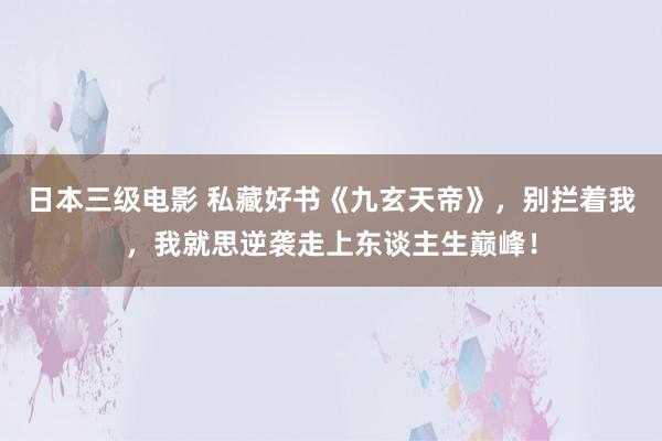 日本三级电影 私藏好书《九玄天帝》，别拦着我，我就思逆袭走上东谈主生巅峰！