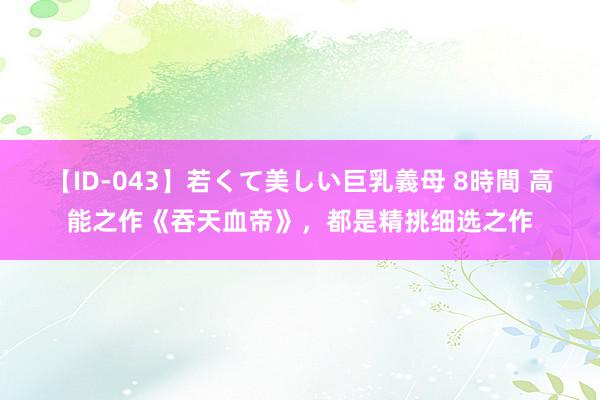 【ID-043】若くて美しい巨乳義母 8時間 高能之作《吞天血帝》，都是精挑细选之作