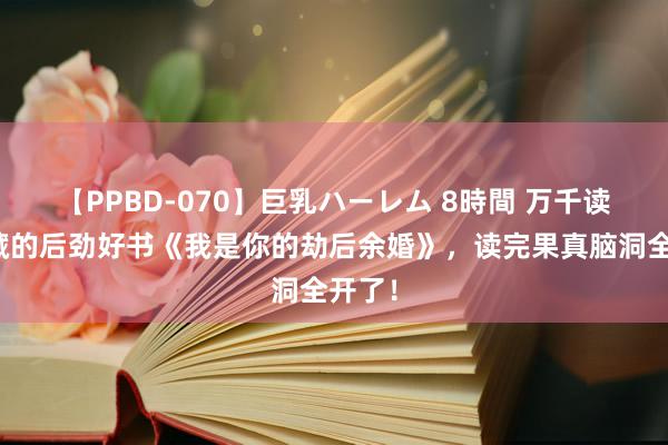 【PPBD-070】巨乳ハーレム 8時間 万千读者保藏的后劲好书《我是你的劫后余婚》，读完果真脑洞全开了！