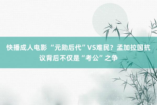 快播成人电影 “元勋后代”VS难民？孟加拉国抗议背后不仅是“考公”之争