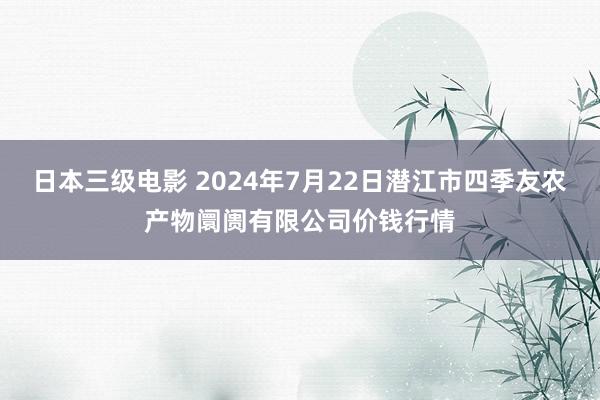 日本三级电影 2024年7月22日潜江市四季友农产物阛阓有限公司价钱行情