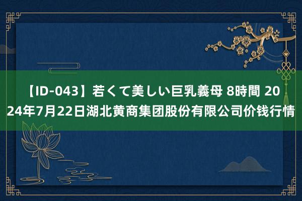 【ID-043】若くて美しい巨乳義母 8時間 2024年7月22日湖北黄商集团股份有限公司价钱行情