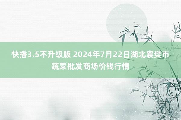 快播3.5不升级版 2024年7月22日湖北襄樊市蔬菜批发商场价钱行情