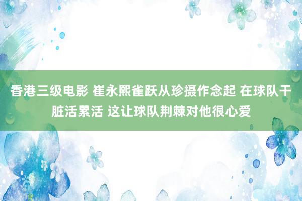 香港三级电影 崔永熙雀跃从珍摄作念起 在球队干脏活累活 这让球队荆棘对他很心爱