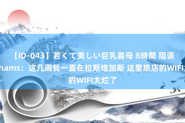 【ID-043】若くて美しい巨乳義母 8時間 阻误事！Shams：这几周我一直在拉斯维加斯 这里旅店的WIFI太烂了