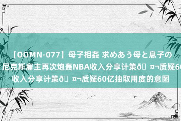 【OOMN-077】母子相姦 求めあう母と息子のムスコ 4時間 25名 尼克斯雇主再次炮轰NBA收入分享计策🤬质疑60亿抽取用度的意图